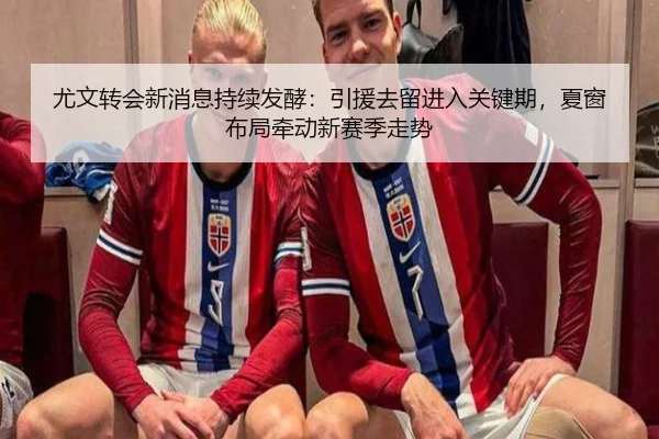尤文转会新消息持续发酵：引援去留进入关键期，夏窗布局牵动新赛季走势